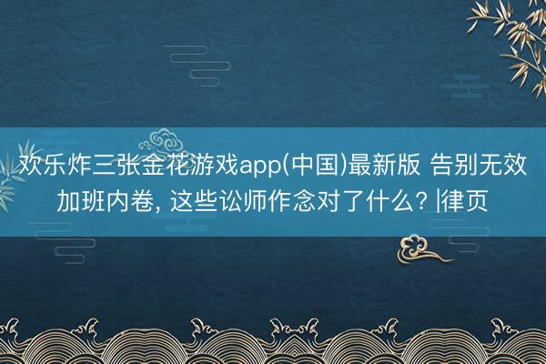 欢乐炸三张金花游戏app(中国)最新版 告别无效加班内卷， 这些讼师作念对了什么? |律页