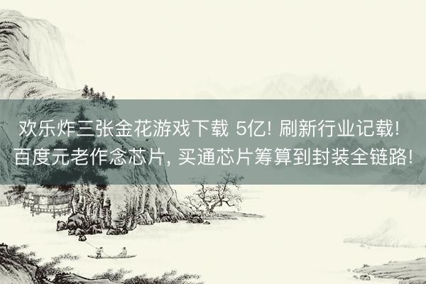 欢乐炸三张金花游戏下载 5亿! 刷新行业记载! 百度元老作念芯片, 买通芯片筹算到封装全链路!