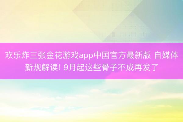 欢乐炸三张金花游戏app中国官方最新版 自媒体新规解读! 9月起这些骨子不成再发