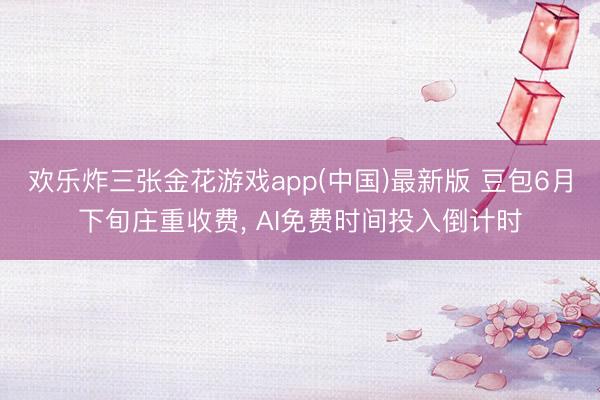 欢乐炸三张金花游戏app(中国)最新版 豆包6月下旬庄重收费， AI免费时间投入倒计时