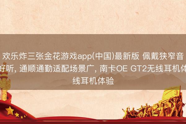欢乐炸三张金花游戏app(中国)最新版 佩戴狭窄音质好听， 通顺通勤适配场景广， 南卡OE GT2无线耳机体验