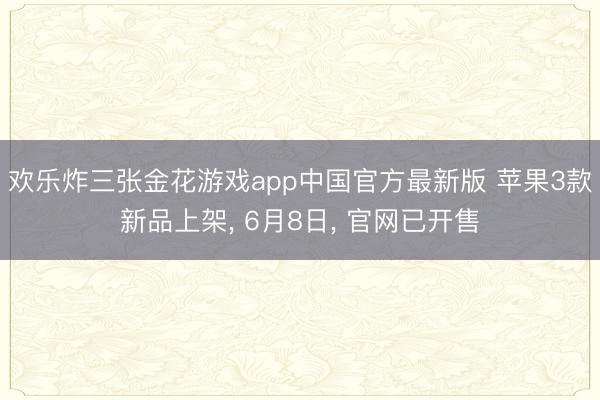 欢乐炸三张金花游戏app中国官方最新版 苹果3款新品上架， 6月8日， 官网已开售