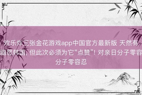 欢乐炸三张金花游戏app中国官方最新版 天然有点脑怒韩国， 但此次必须为它“点赞”! 对亲日分子零容忍