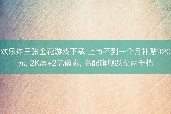 欢乐炸三张金花游戏下载 上市不到一个月补贴920元， 2K屏+2亿像素， 高配旗舰跌至两千档