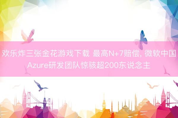 欢乐炸三张金花游戏下载 最高N+7赔偿， 微软中国Azure研发团队惊骇超200东说念主