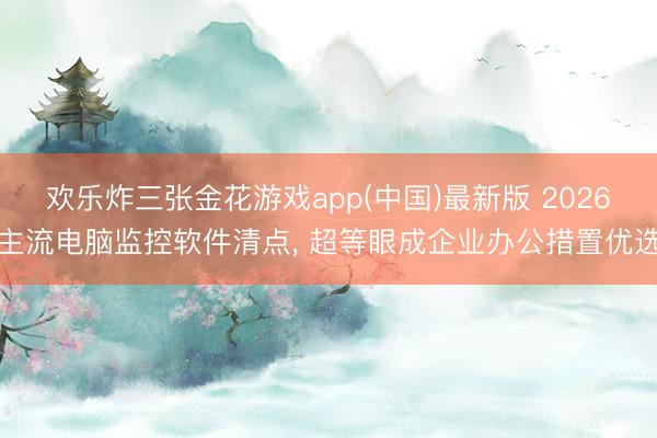 欢乐炸三张金花游戏app(中国)最新版 2026主流电脑监控软件清点, 超等眼成企业办公措置优选