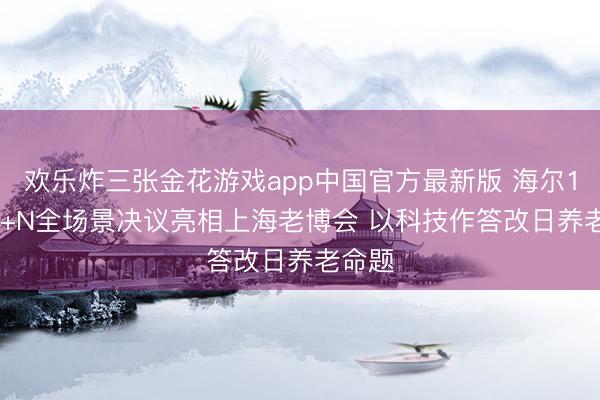 欢乐炸三张金花游戏app中国官方最新版 海尔1+5+9+N全场景决议亮相上海老博会 以科技作答改日养老命题