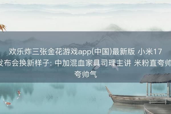 欢乐炸三张金花游戏app(中国)最新版 小米17T发布会换新样子: 中加混血家具司理主讲 米粉直夸帅气