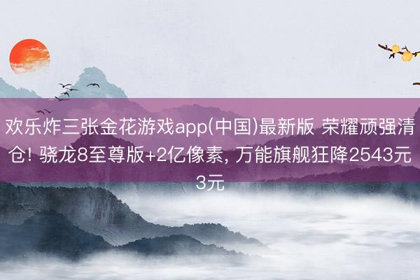 欢乐炸三张金花游戏app(中国)最新版 荣耀顽强清仓! 骁龙8至尊版+2亿像素， 万能旗舰狂降2543元