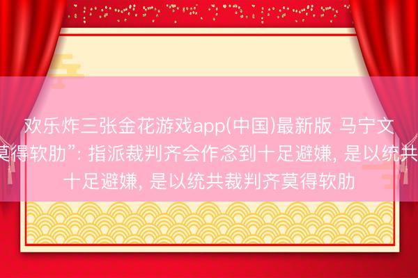 欢乐炸三张金花游戏app(中国)最新版 马宁文书“吹罚全国杯莫得软肋”: 指派裁判齐会作念到十足避嫌, 是以统共裁判齐莫得软肋