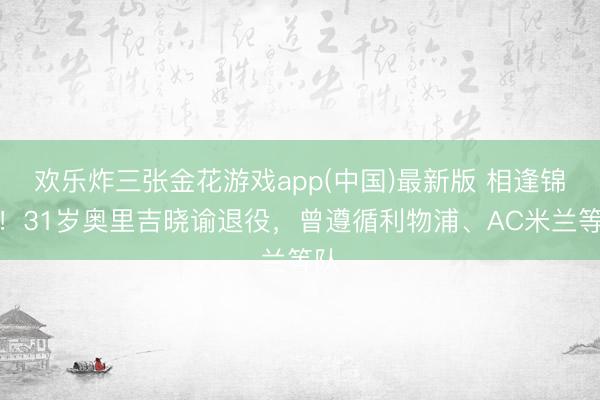 欢乐炸三张金花游戏app(中国)最新版 相逢锦鲤！31岁奥里吉晓谕退役，曾遵循利物浦、AC米兰等队