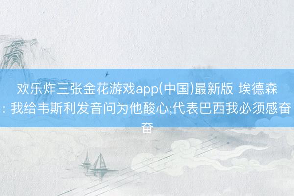 欢乐炸三张金花游戏app(中国)最新版 埃德森: 我给韦斯利发音问为他酸心;代表巴西我必须感奋