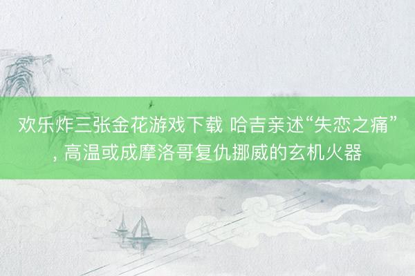 欢乐炸三张金花游戏下载 哈吉亲述“失恋之痛”， 高温或成摩洛哥复仇挪威的玄机火器