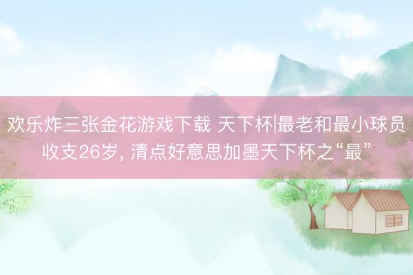 欢乐炸三张金花游戏下载 天下杯|最老和最小球员收支26岁， 清点好意思加墨天下杯之“最”