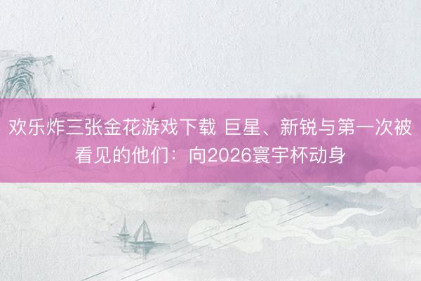 欢乐炸三张金花游戏下载 巨星、新锐与第一次被看见的他们：向2026寰宇杯动身