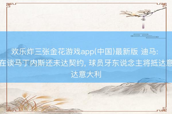 欢乐炸三张金花游戏app(中国)最新版 迪马: 尤文在谈马丁内斯还未达契约， 球员牙东说念主将抵达意大利