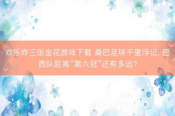 欢乐炸三张金花游戏下载 桑巴足球千里浮记, 巴西队距离“第六冠”还有多远?