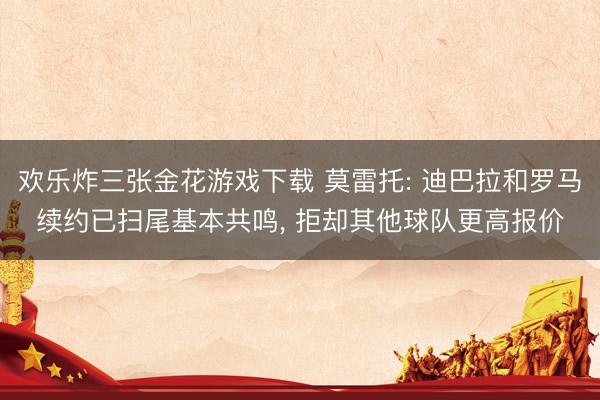 欢乐炸三张金花游戏下载 莫雷托: 迪巴拉和罗马续约已扫尾基本共鸣, 拒却其他球队更高报价