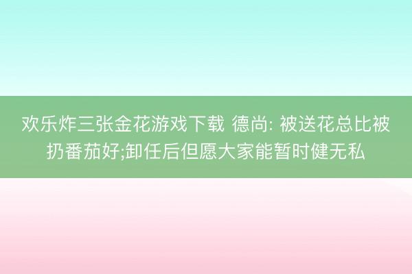 欢乐炸三张金花游戏下载 德尚: 被送花总比被扔番茄好;卸任后但愿大家能暂时健无私