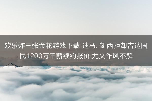 欢乐炸三张金花游戏下载 迪马: 凯西拒却吉达国民1200万年薪续约报价;尤文作风不解