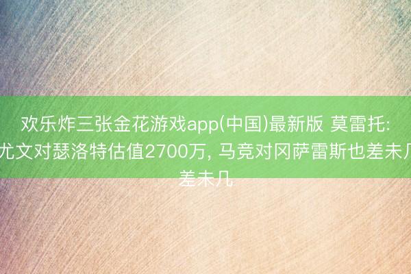 欢乐炸三张金花游戏app(中国)最新版 莫雷托: 尤文对瑟洛特估值2700万, 马竞对冈萨雷斯也差未几