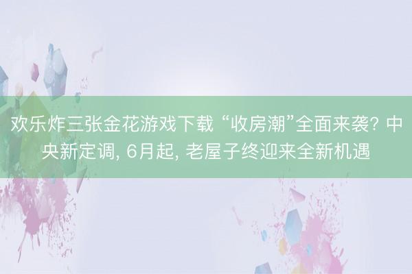 欢乐炸三张金花游戏下载 “收房潮”全面来袭? 中央新定调, 6月起, 老屋子终迎来全新机遇
