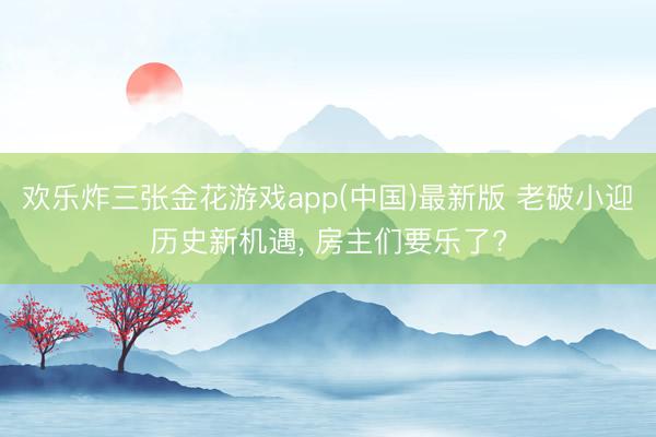 欢乐炸三张金花游戏app(中国)最新版 老破小迎历史新机遇, 房主们要乐了?