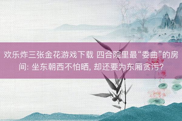 欢乐炸三张金花游戏下载 四合院里最“委曲”的房间: 坐东朝西不怕晒， 却还要为东厢贪污?