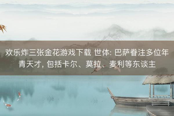 欢乐炸三张金花游戏下载 世体: 巴萨眷注多位年青天才, 包括卡尔、莫拉、麦利等东谈主