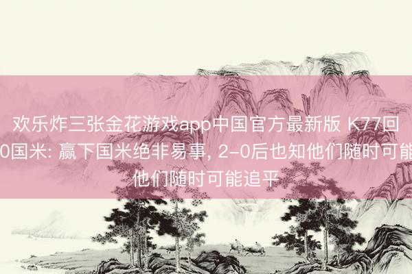 欢乐炸三张金花游戏app中国官方最新版 K77回忆5-0国米: 赢下国米绝非易事， 2-0后也知他们随时可能追平