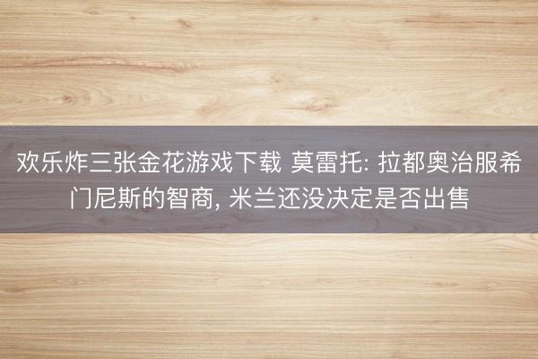 欢乐炸三张金花游戏下载 莫雷托: 拉都奥治服希门尼斯的智商， 米兰还没决定是否出售