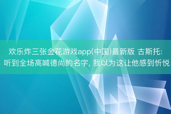 欢乐炸三张金花游戏app(中国)最新版 古斯托: 听到全场高喊德尚的名字, 我以为这让他感到忻悦