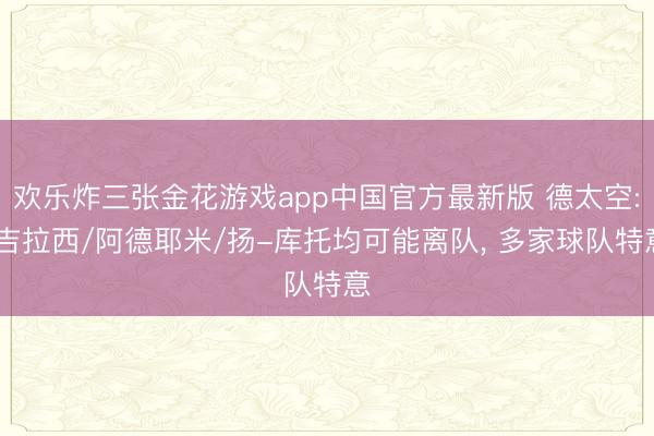 欢乐炸三张金花游戏app中国官方最新版 德太空: 吉拉西/阿德耶米/扬-库托均可能离队, 多家球队特意