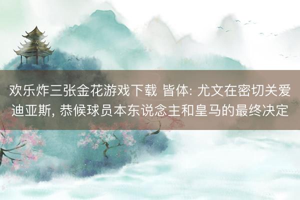 欢乐炸三张金花游戏下载 皆体: 尤文在密切关爱迪亚斯， 恭候球员本东说念主和皇马的最终决定