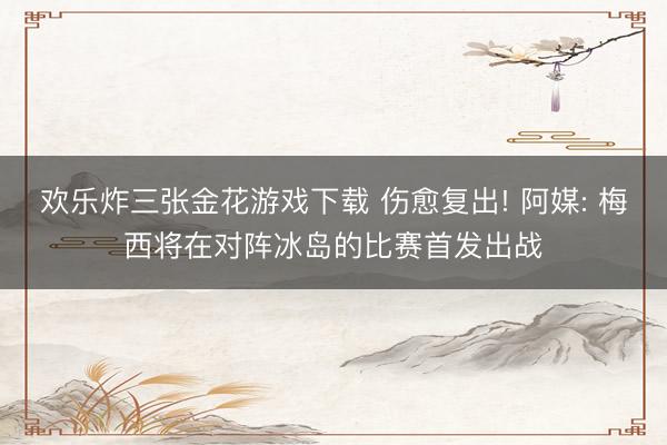 欢乐炸三张金花游戏下载 伤愈复出! 阿媒: 梅西将在对阵冰岛的比赛首发出战