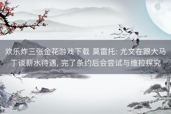 欢乐炸三张金花游戏下载 莫雷托: 尤文在跟大马丁谈薪水待遇， 完了条约后会尝试与维拉探究