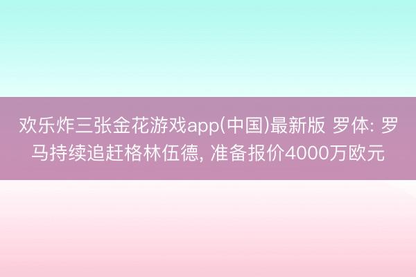 欢乐炸三张金花游戏app(中国)最新版 罗体: 罗马持续追赶格林伍德, 准备报价4000万欧元