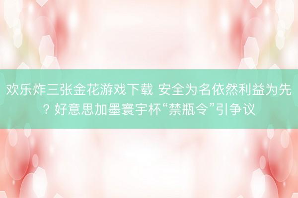 欢乐炸三张金花游戏下载 安全为名依然利益为先? 好意思加墨寰宇杯“禁瓶令”引争议