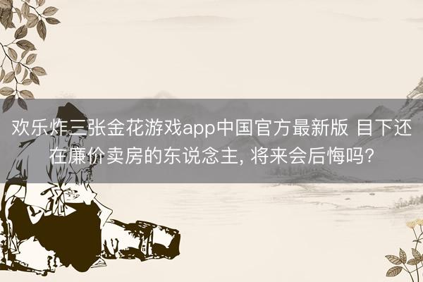 欢乐炸三张金花游戏app中国官方最新版 目下还在廉价卖房的东说念主, 将来会后悔吗?