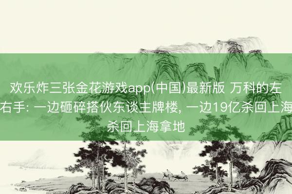 欢乐炸三张金花游戏app(中国)最新版 万科的左手与右手: 一边砸碎搭伙东谈主牌楼， 一边19亿杀回上海拿地