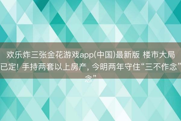 欢乐炸三张金花游戏app(中国)最新版 楼市大局已定! 手持两套以上房产， 今明两年守住“三不作念”