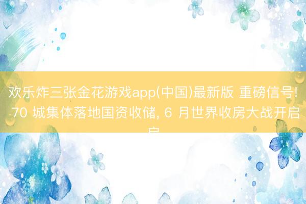 欢乐炸三张金花游戏app(中国)最新版 重磅信号! 70 城集体落地国资收储， 6 月世界收房大战开启