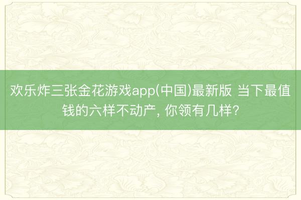 欢乐炸三张金花游戏app(中国)最新版 当下最值钱的六样不动产, 你领有几样?