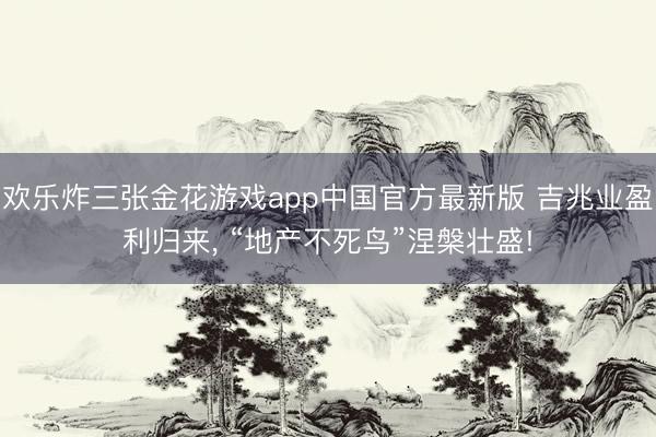 欢乐炸三张金花游戏app中国官方最新版 吉兆业盈利归来， “地产不死鸟”涅槃壮盛!