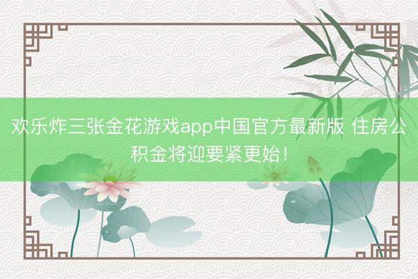 欢乐炸三张金花游戏app中国官方最新版 住房公积金将迎要紧更始！