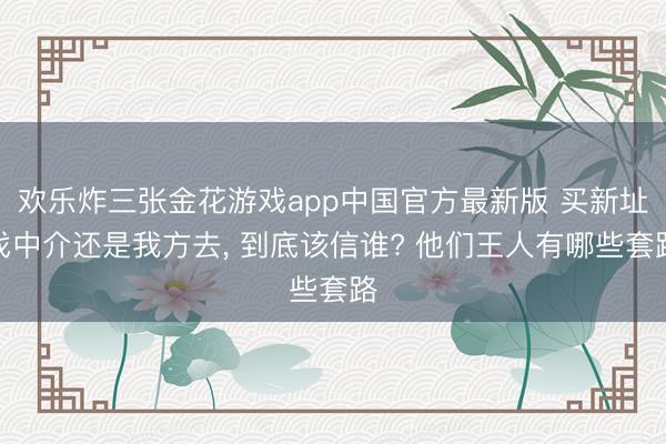 欢乐炸三张金花游戏app中国官方最新版 买新址找中介还是我方去， 到底该信谁? 他们王人有哪些套路