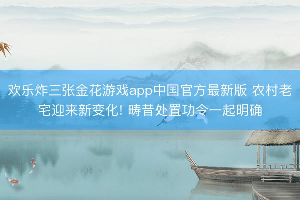 欢乐炸三张金花游戏app中国官方最新版 农村老宅迎来新变化! 畴昔处置功令一起明确