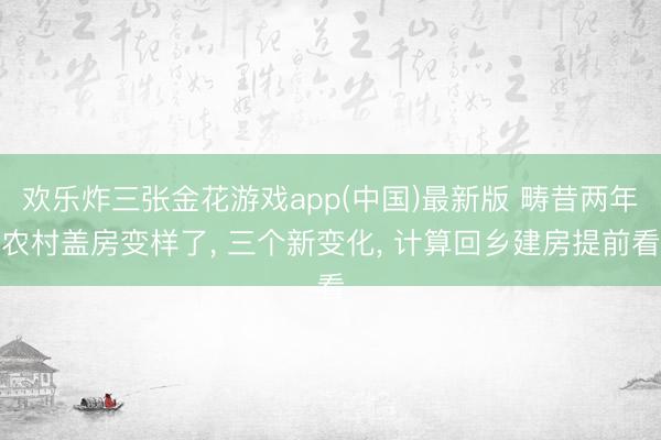 欢乐炸三张金花游戏app(中国)最新版 畴昔两年农村盖房变样了, 三个新变化, 计算回乡建房提前看
