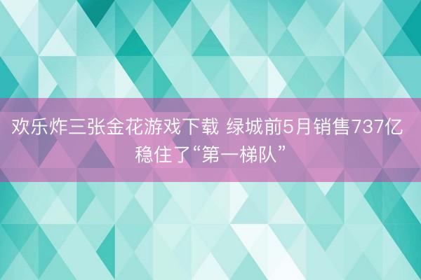 欢乐炸三张金花游戏下载 绿城前5月销售737亿 稳住了“第一梯队”
