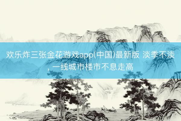 欢乐炸三张金花游戏app(中国)最新版 淡季不淡， 一线城市楼市不息走高